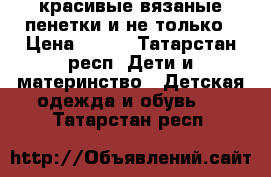 красивые вязаные пенетки и не только › Цена ­ 350 - Татарстан респ. Дети и материнство » Детская одежда и обувь   . Татарстан респ.